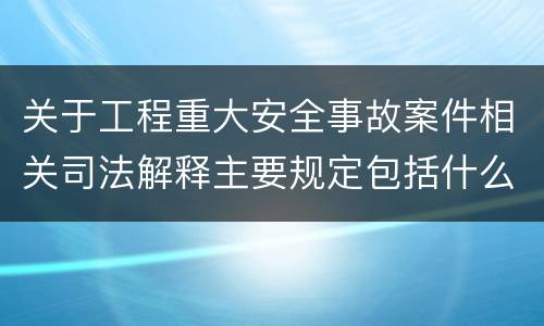 关于工程重大安全事故案件相关司法解释主要规定包括什么