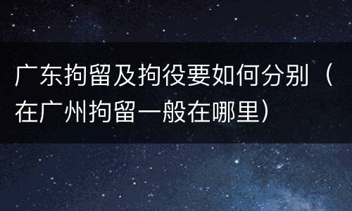 广东拘留及拘役要如何分别（在广州拘留一般在哪里）