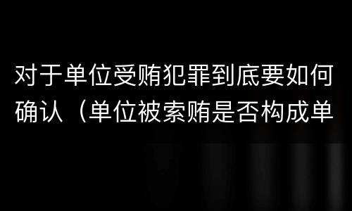 对于单位受贿犯罪到底要如何确认（单位被索贿是否构成单位犯罪）