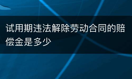 试用期违法解除劳动合同的赔偿金是多少