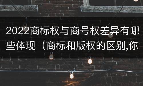 2022商标权与商号权差异有哪些体现（商标和版权的区别,你知道多少?）