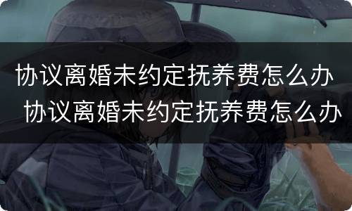 协议离婚未约定抚养费怎么办 协议离婚未约定抚养费怎么办理