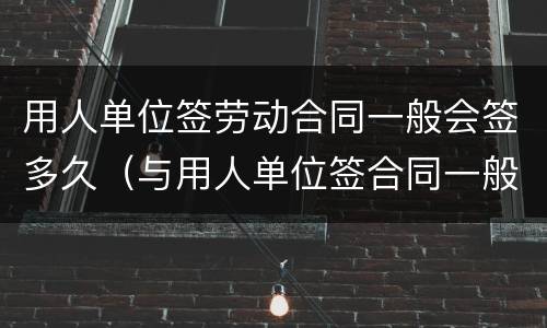 用人单位签劳动合同一般会签多久（与用人单位签合同一般可签多久）