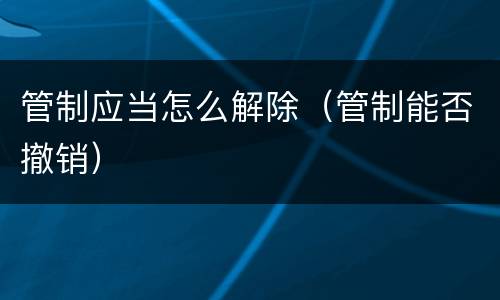 管制应当怎么解除（管制能否撤销）