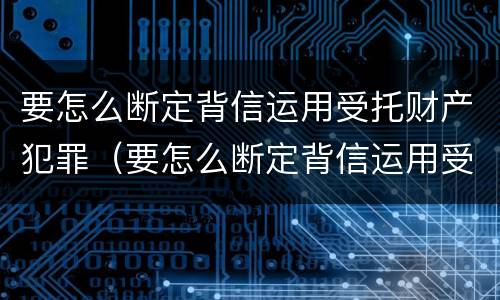 要怎么断定背信运用受托财产犯罪（要怎么断定背信运用受托财产犯罪罪名）