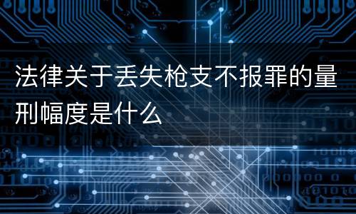 法律关于丢失枪支不报罪的量刑幅度是什么