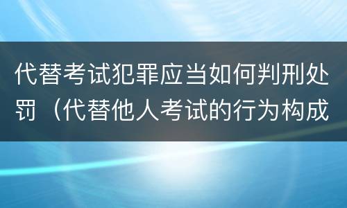 代替考试犯罪应当如何判刑处罚（代替他人考试的行为构成什么罪）