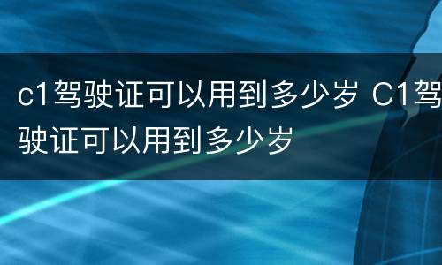 c1驾驶证可以用到多少岁 C1驾驶证可以用到多少岁