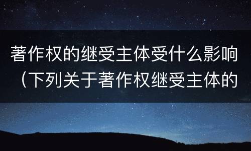 著作权的继受主体受什么影响（下列关于著作权继受主体的相关表述中正确的是）