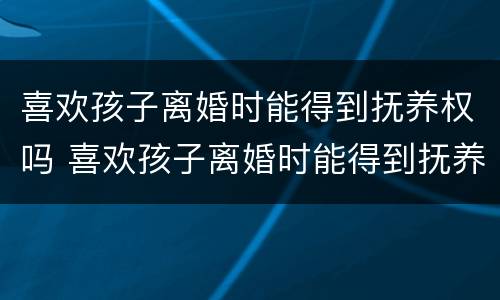 喜欢孩子离婚时能得到抚养权吗 喜欢孩子离婚时能得到抚养权吗男方