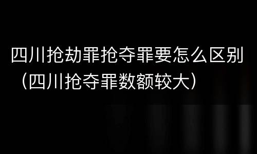 四川抢劫罪抢夺罪要怎么区别（四川抢夺罪数额较大）