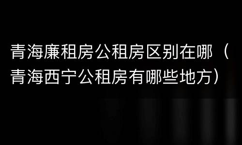 青海廉租房公租房区别在哪（青海西宁公租房有哪些地方）