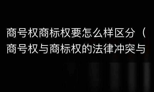 商号权商标权要怎么样区分（商号权与商标权的法律冲突与解决）