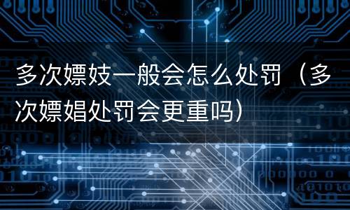 多次嫖妓一般会怎么处罚（多次嫖娼处罚会更重吗）