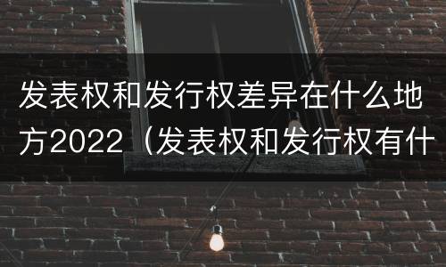 发表权和发行权差异在什么地方2022（发表权和发行权有什么区别）