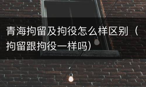 青海拘留及拘役怎么样区别（拘留跟拘役一样吗）