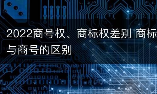 2022商号权、商标权差别 商标与商号的区别
