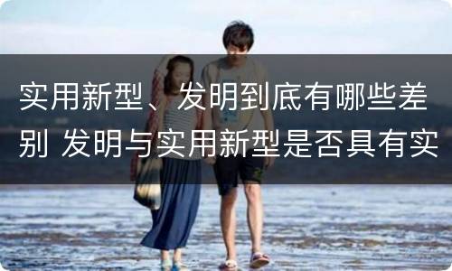 实用新型、发明到底有哪些差别 发明与实用新型是否具有实用性