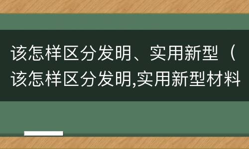 该怎样区分发明、实用新型（该怎样区分发明,实用新型材料）