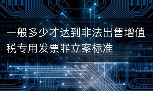 一般多少才达到非法出售增值税专用发票罪立案标准