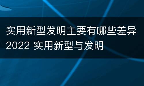 实用新型发明主要有哪些差异2022 实用新型与发明
