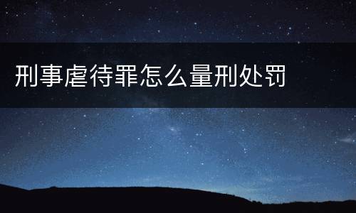 刑事虐待罪怎么量刑处罚