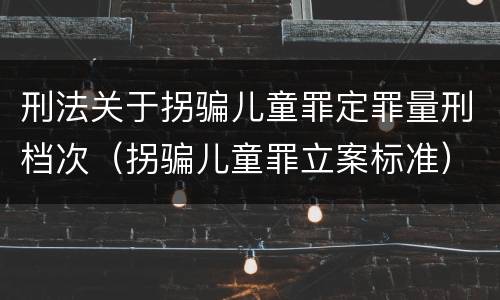 刑法关于拐骗儿童罪定罪量刑档次（拐骗儿童罪立案标准）
