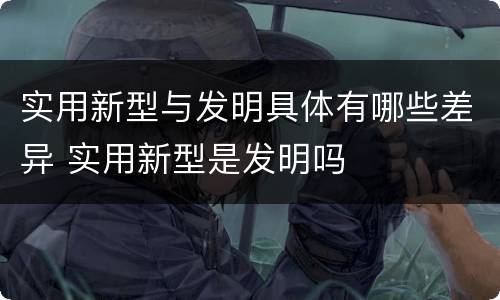实用新型与发明具体有哪些差异 实用新型是发明吗