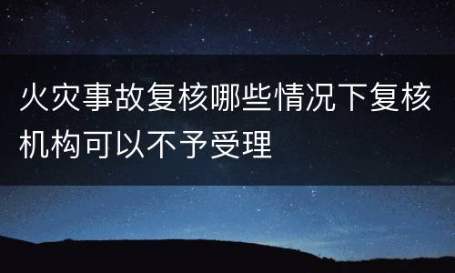 火灾事故复核哪些情况下复核机构可以不予受理