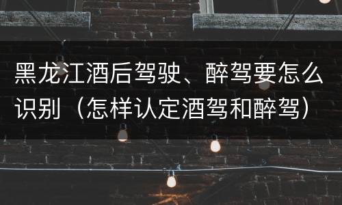 黑龙江酒后驾驶、醉驾要怎么识别（怎样认定酒驾和醉驾）