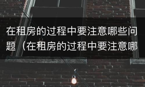 在租房的过程中要注意哪些问题（在租房的过程中要注意哪些问题呢）
