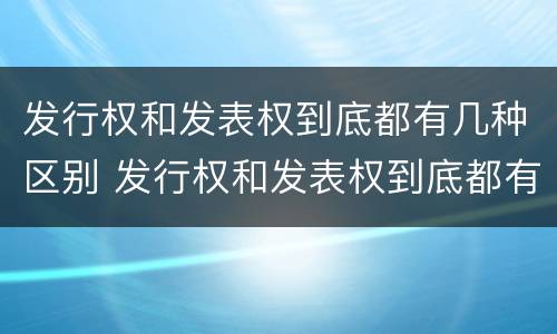 发行权和发表权到底都有几种区别 发行权和发表权到底都有几种区别和联系