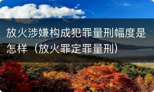 放火涉嫌构成犯罪量刑幅度是怎样（放火罪定罪量刑）