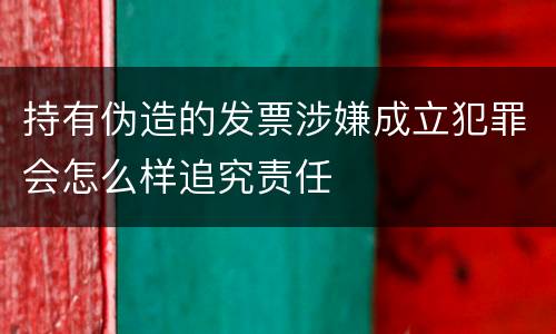 持有伪造的发票涉嫌成立犯罪会怎么样追究责任