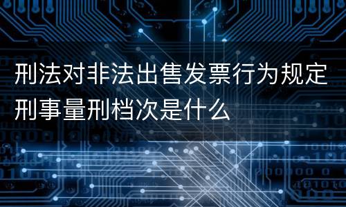 刑法对非法出售发票行为规定刑事量刑档次是什么