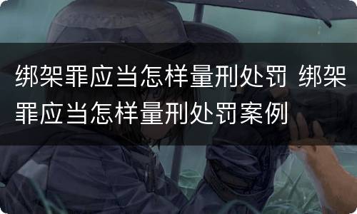 绑架罪应当怎样量刑处罚 绑架罪应当怎样量刑处罚案例