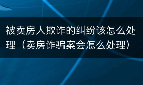 被卖房人欺诈的纠纷该怎么处理（卖房诈骗案会怎么处理）