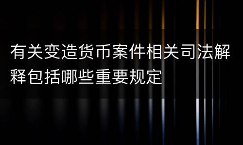 有关变造货币案件相关司法解释包括哪些重要规定