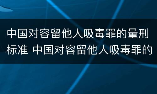 中国对容留他人吸毒罪的量刑标准 中国对容留他人吸毒罪的量刑标准是