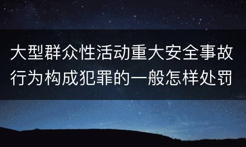 大型群众性活动重大安全事故行为构成犯罪的一般怎样处罚