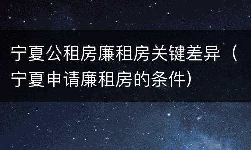 宁夏公租房廉租房关键差异（宁夏申请廉租房的条件）