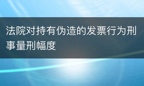 法院对持有伪造的发票行为刑事量刑幅度