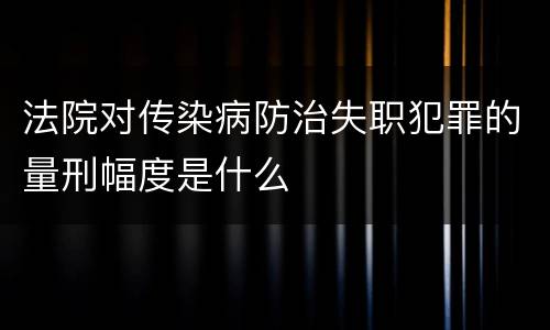 法院对传染病防治失职犯罪的量刑幅度是什么