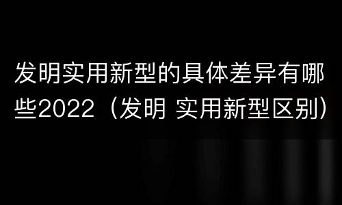 发明实用新型的具体差异有哪些2022（发明 实用新型区别）