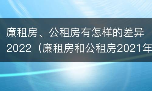 廉租房、公租房有怎样的差异2022（廉租房和公租房2021年最新通知）