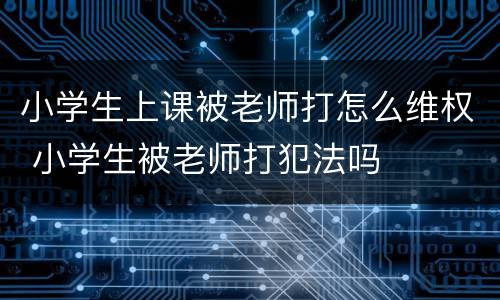 小学生上课被老师打怎么维权 小学生被老师打犯法吗