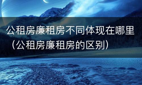 公租房廉租房不同体现在哪里（公租房廉租房的区别）