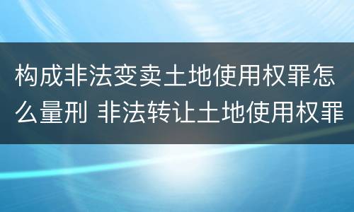 构成非法变卖土地使用权罪怎么量刑 非法转让土地使用权罪的主体