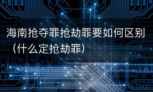 海南抢夺罪抢劫罪要如何区别（什么定抢劫罪）