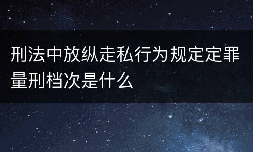 刑法中放纵走私行为规定定罪量刑档次是什么